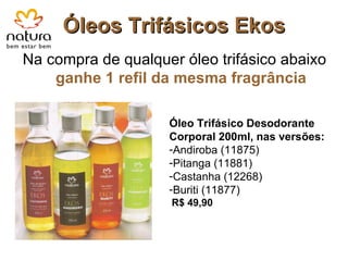 Óleos Trifásicos Ekos Na compra de qualquer óleo trifásico abaixo  ganhe 1 refil da mesma fragrância Óleo Trifásico Desodorante Corporal 200ml, nas versões: Andiroba (11875) Pitanga (11881) Castanha (12268) Buriti (11877) R$ 49,90 