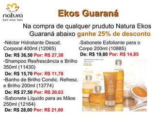 Ekos Guaraná Na compra de qualquer pruduto Natura Ekos Guaraná abaixo  ganhe   25% de desconto Néctar Hidratante Desod. Corporal 400ml (12065) De: R$ 36,50  Por: R$ 27,38 Shampoo Resfrescância e Brilho 350ml (11430) De: R$ 15,70  Por: R$ 11,78 Banho de Brilho Condic. Refresc. e Brilho 200ml (13774) De: R$ 27,50  Por: R$ 20,63 Sabonete Líquido para as Mãos 250ml (12164)   De: R$ 28,00  Por: R$ 21,00 - - Sabonete Esfoliante para o Corpo 200ml (10885)   De: R$ 19,80  Por: R$ 14,85 