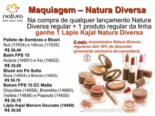 Maquiagem – Natura Diversa Na compra de qualquer lançamento Natura Diversa regular + 1 produto regular da linha  ganhe 1 Lápis Kajal Natura Diversa Pallete de Sombras e Blush  Nut (17034) e Vênus (17035) R$ 56,40 Balm FPS 15  Acácia (14651) e Íris (14652) R$ 35,00 Blush em Pó Solto   Rosa (14654) e Bronze (14653) R$ 56,70 Batom FPS 15 EC Matte Orquídea (14658), Bromélia (14660), Violeta (14656) e Papoula (14655) R$ 26,70 Lápis Kajal Marrom Dourado (14499) R$ 30,80 E mais:  lançamentos Natura Diversa regulares têm 10% de desconto (promoção exclusiva da consultora) 