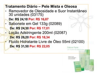Tratamento Diário – Pele Mista e Oleosa Removedor de Oleosidade e Suor Instantâneo 30 unidades (03175) De: R$ 24,10  Por: R$ 16,87 Sabonete em Gel 133g (02089)   De: R$ 24,30  Por: R$ 17,01 Loção Adstringente 200ml (02087)   De: R$ 26,20  Por: R$ 18,34 Fluido Hidratante Livre de Óleo 55ml (02100)   De: R$ 31,50  Por: R$ 22,05 