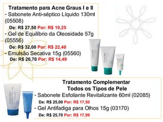 Tratamento para Acne Graus I e II Sabonete Anti-séptico Líquido 130ml (05508) De: R$ 27,50  Por: R$ 19,25 Gel de Equilíbrio da Oleosidade 57g (05556) De: R$ 32,00  Por: R$ 22,40 Emulsão Secativa 15g (05560) De: R$ 20,70  Por: R$ 14,49 Tratamento Complementar  Todos os Tipos de Pele Sabonete Esfoliante Revitalizante 60ml (02085) De: R$ 25,00  Por: R$ 17,50 Gel Antifadiga para Olhos 15g (03170) De: R$ 25,70  Por: R$ 17,99 
