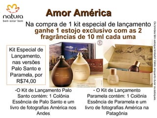 Amor América Na compra de 1 kit especial de lançamento  ganhe 1 estojo exclusivo com as 2 fragrâncias de 10 ml cada uma Kit Especial de Lançamento, nas versões Palo Santo e Paramela, por R$74,00 O Kit de Lançamento Palo Santo contém: 1 Colônia Essência de Palo Santo e um livro de fotografias América nos Andes O Kit de Lançamento Paramela contém: 1 Colônia Essência de Paramela e um livro de fotografias América na Patagônia Os brindes têm estoque limitado! Válido enquanto durar os estoques. 