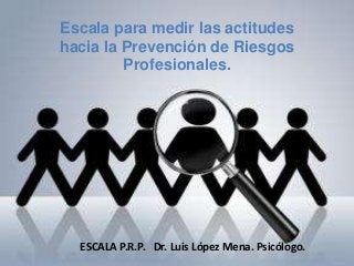 Escala para medir las actitudes
hacia la Prevención de Riesgos
Profesionales.
ESCALA P.R.P. Dr. Luis López Mena. Psicólogo.
 