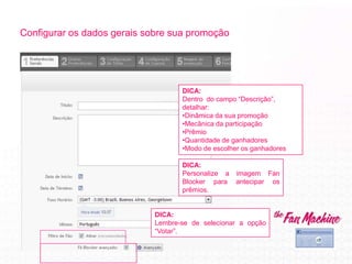 Configurar os dados gerais sobre sua promoção
DICA:
Personalize a imagem Fan
Blocker para antecipar os
prêmios.
DICA:
Dentro do campo “Descrição”,
detalhar:
•Dinâmica da sua promoção
•Mecânica da participação
•Prêmio
•Quantidade de ganhadores
•Modo de escolher os ganhadores
DICA:
Lembre-se de selecionar a opção
“Votar”.
 
