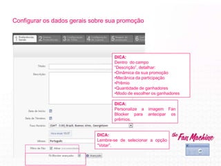 Configurar os dados gerais sobre sua promoção
DICA:
Personalize a imagem Fan
Blocker para antecipar os
prêmios.
DICA:
Dentro do campo
“Descrição”, detalhar:
•Dinâmica da sua promoção
•Mecânica da participação
•Prêmio
•Quantidade de ganhadores
•Modo de escolher os ganhadores
DICA:
Lembre-se de selecionar a opção
“Votar”.
 