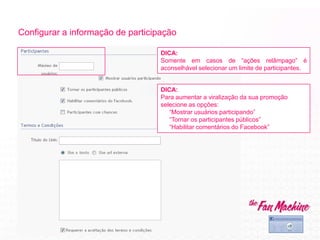 Configurar a informação de participação
DICA:
Para aumentar a viralização da sua promoção
selecione as opções:
“Mostrar usuários participando”
“Tornar os participantes públicos”
“Habilitar comentários do Facebook”
DICA:
Somente em casos de “ações relâmpago” é
aconselhável selecionar um limite de participantes.
 