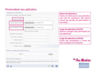 Personalizar seu aplicativo
Nome do Aplicativo:
Insira um nome para o seu aplicativo
com até 32 caracteres. Ele estará
visível nas janelas de permissões e
nos feeds.
Logo do aplicativo (75x75):
Essa é a imagem das permissões do
seu aplicativo.
Logo do aplicativo (16x16):
Ícone que acompanha o nome da
aba na página do Facebook.
 