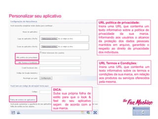Personalizar seu aplicativo
URL política de privacidade:
Insira uma URL que contenha um
texto informativo sobre a política de
privacidade da sua marca.
Informando aos usuários o alcance
da proteção dos dados pessoais
mantidos em arquivo, garantido o
respeito ao direito de privacidade
dos indivíduos.
DICA:
Suba sua própria folha de
estilo para que o look &
feel do seu aplicativo
sejam de acordo com a
sua marca.
URL Termos e Condições:
Insira uma URL que contenha um
texto informativo sobre os termos e
condições da sua marca, em relação
aos produtos ou serviços oferecidos
pela mesma.
 