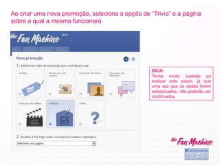 Ao criar uma nova promoção, selecione a opção de “Trivia” e a página
sobre a qual a mesma funcionará
DICA:
Tenha muito cuidado ao
realizar este passo, já que
uma vez que os dados forem
selecionados, não poderão ser
modificados.
 