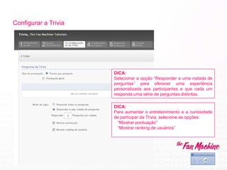 Configurar a Trivia
DICA:
Para aumentar o entretenimiento e a curiosidade
de participar da Trivia, selecione as opções:
“Mostrar pontuação”
“Mostrar ranking de usuários”
DICA:
Selecionar a opção “Responder a uma rodada de
perguntas” para oferecer uma experiência
personalizada aos participantes e que cada um
responda uma série de perguntas distintas.
 