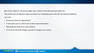 Não precisa registrar, não precisa pagar taxas, esperar vários dias pela aprovação, etc.
Mas ainda assim há algumas regras que devem ser respeitadas para você não ter maiores problemas
com a lei:
• O concurso deve ter regulamento;
• É necessário que os critérios de escolhas sejam declarados;
• Não pode dar dinheiro ou vale-compras;
• O concurso não pode obrigar a pessoa a interagir com a marca;
 