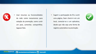 • Usar recursos ou funcionalidades
da rede como mecanismos para
votação da promoção, como curtir
um post, comentar, compartilhar,
taguear foto.
• Sugerir a particpação do fã a curtir
uma página, fazer check-in em um
local, conectar-se a um aplicativo,
desde que não seja uma forma de
registro automático na promoção.
 