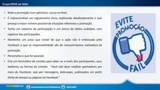 O que DEVE ser feito
• Rode a promoção num aplicativo, nunca no feed.
• É imprescindivel um regulamento claro, explicando detalhadamente e que
preveja o maior número possível de situações referentes a promoção.
• Tenha um cadastro de participação e um banco de dados auditável, com
registros das participações.
• Mantenha um aviso que visivel de que a ação não é endossada pelo
Facebook e que as responsabilidade são de marca/empresa realizadora da
promoção.
• Personalize o que for possível.
• Crie um formulário de contato para obter os e-mails dos participantes, seus
telefones ou formas de contato. “Você não deve notificar ganhadores por
meio do Facebook, seja por mensagens, bate-papo, publicações em perfis
(linha do tempo) ou páginas do Facebook.”
 