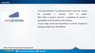 Easypromo
Fonte: http://www.easypromosapp.com/
Com essa ferramenta é possível personalizar a aba com o layout
da promoção e adicionar html na página.
Além disso, é possível mensurar a quantidade de acessos e
participações, além de fidelizar os fãs da página.
O app é pago, porém eles disponibilizam a primeira utilização de
graça (para páginas com até 5.000 fãs).
 