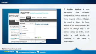 Involver
Fonte: www.involver.com
O Involver Contest é uma
ferramenta para Facebook
completa que permite a edição de
html, imagens, vídeos, utilização
do mural e álbum de fotos.
Apesar de ser muito completa, ela
possui seu serviço pago e não
oferece versão de testes. Sendo
assim, se você precisa de
qualidade e não mede o
investimento
 