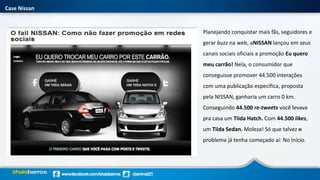 Case Nissan
Planejando conquistar mais fãs, seguidores e
gerar buzz na web, aNISSAN lançou em seus
canais sociais oficiais a promoção Eu quero
meu carrão! Nela, o consumidor que
conseguisse promover 44.500 interações
com uma publicação especifica, proposta
pela NISSAN, ganharia um carro 0 km.
Conseguindo 44.500 re-tweets você levava
pra casa um Tiida Hatch. Com 44.500 likes,
um Tiida Sedan. Moleza! Só que talvez o
problema já tenha começado aí: No início.
 