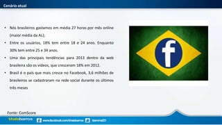 Cenário atual
• Nós brasileiros gastamos em média 27 horas por mês online
(maior média da AL);
• Entre os usuários, 18% tem entre 18 e 24 anos. Enquanto
30% tem entre 25 e 34 anos.
• Uma das principais tendências para 2013 dentro da web
brasileira são os vídeos, que cresceram 18% em 2012.
• Brasil é o país que mais cresce no Facebook, 3,6 milhões de
brasileiros se cadastraram na rede social durante os últimos
três meses
Fonte: ComScore
 