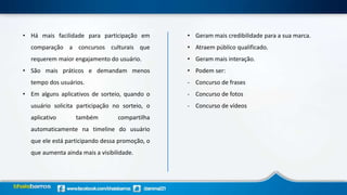 • Há mais facilidade para participação em
comparação a concursos culturais que
requerem maior engajamento do usuário.
• São mais práticos e demandam menos
tempo dos usuários.
• Em alguns aplicativos de sorteio, quando o
usuário solicita participação no sorteio, o
aplicativo também compartilha
automaticamente na timeline do usuário
que ele está participando dessa promoção, o
que aumenta ainda mais a visibilidade.
• Geram mais credibilidade para a sua marca.
• Atraem público qualificado.
• Geram mais interação.
• Podem ser:
- Concurso de frases
- Concurso de fotos
- Concurso de vídeos
 