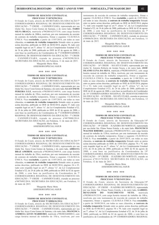 41DIÁRIOOFICIALDOESTADO SÉRIE3 ANOVII Nº095 FORTALEZA,27DEMAIODE2015
TERMO DE RESCISÃO CONTRATUAL
PROCESSO Nº4870290/2014
O Estado do Ceará, através da SECRETARIA DA EDUCAÇÃO/7ª
COORDENADORIA REGIONAL DE DESENVOLVIMENTO DA
EDUCAÇÃO - 7ª CREDE – CANINDÉ/CEARÁ, representada por sua
titular Sra. Joyce Costa Gomes de Santana, e do outro lado, FABIO
SILVA BRAGA, matrícula nº98200162537310, com carga horária
mensal de trabalho de 200h/a, resolvem, por este instrumento de rescisão
de contrato de trabalho temporário, firmar o seguinte: CLÁUSULA
ÚNICA: Fica rescindido, a partir de 13/07/2014, em todas as suas
cláusulas, o contrato de trabalho temporário firmado entre as partes
acima descritas, publicado no DOE de 06/02/2014, página 38, tudo com
respaldo legal no art.7º, alínea “a”, da Lei Complementar Estadual nº22,
de 24 de julho de 2000, publicada no DOE de 02 de agosto de 2000, e
com base na justificativa da Coordenadora da 7ª COORDENADORIA
REGIONAL DE DESENVOLVIMENTO DA EDUCAÇÃO - 7ª CREDE
– CANINDÉ/CEARÁ, exarada no processo nº4870290/2014.
SECRETARIA DA EDUCAÇÃO, em Fortaleza, 11 de maio de 2015.
Margarida Maria Mota
ASSESSOR ESPECIAL/ASJUR
*** *** ***
TERMO DE RESCISÃO CONTRATUAL
PROCESSO Nº4879000/2014
O Estado do Ceará, através da SECRETARIA DA EDUCAÇÃO/7ª
COORDENADORIA REGIONAL DE DESENVOLVIMENTO DA
EDUCAÇÃO - 7ª CREDE – CANINDÉ/CEARÁ, representada por sua
titular Sra. Joyce Costa Gomes de Santana, e do outro lado, GLAUCINETE
PEREIRA LUZ, matrícula nº98200163144916, com carga horária
mensal de trabalho de 35h/a, resolvem, por este instrumento de rescisão
de contrato de trabalho temporário, firmar o seguinte: CLÁUSULA
ÚNICA: Fica rescindido, a partir de 13/07/2014, em todas as suas
cláusulas, o contrato de trabalho temporário firmado entre as partes
acima descritas, publicado no DOE de 06/02/2014, página 37, tudo com
respaldo legal no art.7º, alínea “a”, da Lei Complementar Estadual nº22,
de 24 de julho de 2000, publicada no DOE de 02 de agosto de 2000, e
com base na justificativa da Coordenadora da 7ª COORDENADORIA
REGIONAL DE DESENVOLVIMENTO DA EDUCAÇÃO - 7ª CREDE
– CANINDÉ/CEARÁ, exarada no processo nº4879000/2014.
SECRETARIA DA EDUCAÇÃO, em Fortaleza, 11 de maio de 2015.
Margarida Maria Mota
ASSESSOR ESPECIAL/ASJUR
*** *** ***
TERMO DE RESCISÃO CONTRATUAL
PROCESSO Nº4879492/2014
O Estado do Ceará, através da SECRETARIA DA EDUCAÇÃO/7ª
COORDENADORIA REGIONAL DE DESENVOLVIMENTO DA
EDUCAÇÃO - 7ª CREDE – CANINDÉ/CEARÁ, representada por sua
titular Sra. Joyce Costa Gomes de Santana, e do outro lado, ADRIANA
BRAZ AMORIM, matrícula nº98200162566914, com carga horária
mensal de trabalho de 35h/a, resolvem, por este instrumento de rescisão
de contrato de trabalho temporário, firmar o seguinte: CLÁUSULA
ÚNICA: Fica rescindido, a partir de 13/07/2014, em todas as suas
cláusulas, o contrato de trabalho temporário firmado entre as partes
acima descritas, publicado no DOE de 04/02/2014, páginas 24 e 25,
tudo com respaldo legal no art.7º, alínea “a”, da Lei Complementar
Estadual nº22, de 24 de julho de 2000, publicada no DOE de 02 de agosto
de 2000, e com base na justificativa da Coordenadora da 7ª
COORDENADORIA REGIONAL DE DESENVOLVIMENTO DA
EDUCAÇÃO - 7ª CREDE – CANINDÉ/CEARÁ, exarada no processo
nº4879492/2014. SECRETARIA DA EDUCAÇÃO, em Fortaleza, 11
de maio de 2015.
Margarida Maria Mota
ASSESSOR ESPECIAL/ASJUR
*** *** ***
TERMO DE RESCISÃO CONTRATUAL
PROCESSO Nº4880636/2014
O Estado do Ceará, através da SECRETARIA DA EDUCAÇÃO/7ª
COORDENADORIA REGIONAL DE DESENVOLVIMENTO DA
EDUCAÇÃO - 7ª CREDE – CANINDÉ/CEARÁ, representada por sua
titular Sra. Joyce Costa Gomes de Santana, e do outro lado, FRANCISCA
ANDRESA ALVES MARREIRO, matrícula nº98200164880012, com
carga horária mensal de trabalho de 35h/a, resolvem, por este
instrumento de rescisão de contrato de trabalho temporário, firmar o
seguinte: CLÁUSULA ÚNICA: Fica rescindido, a partir de 13/07/2014,
em todas as suas cláusulas, o contrato de trabalho temporário firmado
entre as partes acima descritas, publicado no DOE de 06/05/2014, página
71, tudo com respaldo legal no art.7º, alínea “a”, da Lei Complementar
Estadual nº22, de 24 de julho de 2000, publicada no DOE de 02 de agosto
de 2000, e com base na justificativa da Coordenadora da 7ª
COORDENADORIA REGIONAL DE DESENVOLVIMENTO DA
EDUCAÇÃO - 7ª CREDE – CANINDÉ/CEARÁ, exarada no processo
nº4880636/2014. SECRETARIA DA EDUCAÇÃO, em Fortaleza, 11
de maio de 2015.
Margarida Maria Mota
ASSESSOR ESPECIAL/ASJUR
*** *** ***
TERMO DE RESCISÃO CONTRATUAL
PROCESSO Nº5605140/2014
O Estado do Ceará, através da Secretaria da Educação/16ª
COORDENADORIA REGIONAL DE DESENVOLVIMENTO DA
EDUCAÇÃO – 16ª CREDE – IGUATU/CEARÁ, representada por seu
titular Sr. Antonio Roberto de Araújo Souza, e do outro lado, JOSÉ
ISLANIO LUNA DA SILVA, matrícula nº98200164563912, com carga
horária mensal de trabalho de 30h/a, resolvem, por este instrumento de
rescisão de contrato de trabalho temporário, firmar o seguinte:
CLÁUSULA ÚNICA: Fica rescindido, a partir de 11/08/2014, em
todas as suas cláusulas, o contrato de trabalho temporário firmado
entre as partes acima descritas, publicado no DOE de 02/05/2014, páginas
51 e 52, tudo com respaldo legal no art.7º, alínea “a”, da Lei
Complementar Estadual nº22, de 24 de julho de 2000, publicada no
DOE de 02 de agosto de 2000, e com base na justificativa do Coordenador
da 16ª COORDENADORIA REGIONAL DE DESENVOLVIMENTO
DA EDUCAÇÃO – 16ª CREDE – IGUATU/CEARÁ, exarada no processo
Nº5605140/2014. SECRETARIA DA EDUCAÇÃO, em Fortaleza, 12
de maio de 2015.
Margarida Maria Mota
ASSESSOR ESPECIAL/ASJUR
*** *** ***
TERMO DE RESCISÃO CONTRATUAL
PROCESSO Nº5812170/2014
O Estado do Ceará, através da Secretaria da Educação/19ª
COORDENADORIA REGIONAL DE DESENVOLVIMENTO DA
EDUCAÇÃO – 19ª CREDE – JUAZEIRO DO NORTE/CE, representada
por sua titular Sra. Eliana Nunes Estrela, e do outro lado, FRANCISCO
WAGNER RIBEIRO, matrícula nº98200162567813, com carga horária
mensal de trabalho de 125h/a, resolvem, por este instrumento de rescisão
de contrato de trabalho temporário, firmar o seguinte: CLÁUSULA
ÚNICA: Fica rescindido, a partir de 20/07/2014, em todas as suas
cláusulas, o contrato de trabalho temporário firmado entre as partes
acima descritas publicado no DOE de 14/03/2014, páginas 78 e 79, tudo
com respaldo legal no art.7º, alínea “a”, da Lei Complementar Estadual
nº22, de 24 de julho de 2000, publicada no DOE de 02 de agosto de
2000, e com base na justificativa da Coordenadora da 19ª
COORDENADORIA REGIONAL DE DESENVOLVIMENTO DA
EDUCAÇÃO – 19ª CREDE – JUAZEIRO DO NORTE/CE, exarada no
processo nº5812170/2014. SECRETARIA DA EDUCAÇÃO, em
Fortaleza, 12 de maio de 2015.
Margarida Maria Mota
ASSESSOR ESPECIAL/ASJUR
*** *** ***
TERMO DE RESCISÃO CONTRATUAL
PROCESSO Nº5815455/2014
O Estado do Ceará, através da Secretaria da Educação/19ª
COORDENADORIA REGIONAL DE DESENVOLVIMENTO DA
EDUCAÇÃO – 19ª CREDE – JUAZEIRO DO NORTE/CE, representada
por sua titular Sra. Eliana Nunes Estrela, e do outro lado, GABRIEL
BENJAMIM DO NASCIMENTO NETO, matrícula
nº98200161913319, com carga horária mensal de trabalho de 10h/a,
resolvem, por este instrumento de rescisão de contrato de trabalho
temporário, firmar o seguinte: CLÁUSULA ÚNICA: Fica rescindido,
a partir de 30/09/2014, em todas as suas cláusulas, o contrato de
trabalho temporário firmado entre as partes acima descritas publicado
no DOE de 01/08/2013, páginas 58 e 59, tudo com respaldo legal no
art.7º, alínea “a”, da Lei Complementar Estadual nº22, de 24 de julho de
2000, publicada no DOE de 02 de agosto de 2000, e com base na
justificativa da Coordenadora da 19ª COORDENADORIA REGIONAL
 