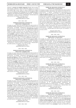 43DIÁRIOOFICIALDOESTADO SÉRIE3 ANOVII Nº095 FORTALEZA,27DEMAIODE2015
cláusulas, o contrato de trabalho temporário firmado entre as partes
acima descritas, publicado no DOE de 06/05/2014, páginas 74 e 75, tudo
com respaldo legal no art.7º, alínea “a”, da Lei Complementar Estadual
nº22, de 24 de julho de 2000, publicada no DOE de 02 de agosto de 2000,
e com base na justificativa da Coordenadora da 10ª COORDENADORIA
REGIONAL DE DESENVOLVIMENTO DA EDUCAÇÃO – 10ª CREDE
– RUSSAS/CE, exarada no processo nº0968299/2015. SECRETARIA DA
EDUCAÇÃO, em Fortaleza, 14 de maio de 2015.
Margarida Maria Mota
ASSESSOR ESPECIAL/ASJUR
*** *** ***
TERMO DE RESCISÃO CONTRATUAL
PROCESSO Nº0968353/2015
O Estado do Ceará, através da SECRETARIA DA EDUCAÇÃO/10ª
COORDENADORIA REGIONAL DE DESENVOLVIMENTO DA
EDUCAÇÃO – 10ª CREDE – RUSSAS/CE, representada por sua titular
Sra. Maria Elizabete de Araújo, e do outro lado, JACQUELINE GARCIA
SILVA, matrícula nº98200164770217, com carga horária mensal de
trabalho de 150h/a, resolvem, por este instrumento de rescisão de
contrato de trabalho temporário, firmar o seguinte: CLÁUSULA ÚNICA:
Fica rescindido, a partir de 31/01/2015, em todas as suas cláusulas, o
contrato de trabalho temporário firmado entre as partes acima
descritas, publicado no DOE de 06/05/2014, páginas 79 e 80, tudo com
respaldo legal no art.7º, alínea “a”, da Lei Complementar Estadual nº22,
de 24 de julho de 2000, publicada no DOE de 02 de agosto de 2000, e
com base na justificativa da Coordenadora da 10ª COORDENADORIA
REGIONAL DE DESENVOLVIMENTO DA EDUCAÇÃO – 10ª CREDE
– RUSSAS/CE, exarada no processo nº0968353/2015. SECRETARIA
DA EDUCAÇÃO, em Fortaleza, 14 de maio de 2015.
Margarida Maria Mota
ASSESSOR ESPECIAL/ASJUR
*** *** ***
TERMO DE RESCISÃO CONTRATUAL
PROCESSO Nº0968957/2015
O Estado do Ceará, através da SECRETARIA DA EDUCAÇÃO/10ª
COORDENADORIA REGIONAL DE DESENVOLVIMENTO DA
EDUCAÇÃO – 10ª CREDE – RUSSAS/CE, representada por sua titular
Sra. Maria Elizabete de Araújo, e do outro lado, EDVÂNIA MARIA
BATISTA DE FREITAS, matrícula nº98200164284916, com carga horária
mensal de trabalho de 75h/a, resolvem, por este instrumento de rescisão
de contrato de trabalho temporário, firmar o seguinte: CLÁUSULA
ÚNICA: Fica rescindido, a partir de 31/01/2015, em todas as suas cláusulas,
o contrato de trabalho temporário firmado entre as partes acima
descritas, publicado no DOE de 06/05/2014, páginas 74 e 75, tudo com
respaldo legal no art.7º, alínea “a”, da Lei Complementar Estadual nº22,
de 24 de julho de 2000, publicada no DOE de 02 de agosto de 2000, e com
base na justificativa da Coordenadora da 10ª COORDENADORIA
REGIONAL DE DESENVOLVIMENTO DA EDUCAÇÃO – 10ª CREDE
– RUSSAS/CE, exarada no processo nº0968957/2015. SECRETARIA DA
EDUCAÇÃO, em Fortaleza, 14 de maio de 2015.
Margarida Maria Mota
ASSESSOR ESPECIAL/ASJUR
*** *** ***
TERMO DE RESCISÃO CONTRATUAL
PROCESSO Nº0986289/2015
O Estado do Ceará, através da SECRETARIA DA EDUCAÇÃO/10ª
COORDENADORIA REGIONAL DE DESENVOLVIMENTO DA
EDUCAÇÃO – 10ª CREDE – RUSSAS/CE, representada por sua titular
Sra. Maria Elizabete de Araújo, e do outro lado, KARINE VIEIRA DE
OLIVEIRA, matrícula nº98200164264710, com carga horária mensal
de trabalho de 30h/a, resolvem, por este instrumento de rescisão de
contrato de trabalho temporário, firmar o seguinte: CLÁUSULA ÚNICA:
Fica rescindido, a partir de 31/01/2015, em todas as suas cláusulas, o
contrato de trabalho temporário firmado entre as partes acima
descritas, publicado no DOE de 05/06/2014, páginas 58 e 59, tudo com
respaldo legal no art.7º, alínea “a”, da Lei Complementar Estadual nº22,
de 24 de julho de 2000, publicada no DOE de 02 de agosto de 2000, e
com base na justificativa da Coordenadora da 10ª COORDENADORIA
REGIONAL DE DESENVOLVIMENTO DA EDUCAÇÃO – 10ª CREDE
– RUSSAS/CE, exarada no processo nº0986289/2015. SECRETARIA
DA EDUCAÇÃO, em Fortaleza, 14 de maio de 2015.
Margarida Maria Mota
ASSESSOR ESPECIAL/ASJUR
*** *** ***
TERMO DE RESCISÃO CONTRATUAL
PROCESSO Nº1357633/2015
O Estado do Ceará, através da SECRETARIA DA EDUCAÇÃO/2ª
COORDENADORIA REGIONAL DE DESENVOLVIMENTO DA
EDUCAÇÃO – 2ª CREDE – ITAPIPOCA/CE, representada por seu
titular, Sr. Francisco Lucas Alvino da Silva, e do outro lado, PAULO
SERGIO FREITAS MUNIZ, matrícula nº98200166562514, com carga
horária mensal de trabalho de 60h/a, resolvem, por este instrumento de
rescisão de contrato de trabalho temporário, firmar o seguinte:
CLÁUSULA ÚNICA: Fica rescindido, a partir de 09/02/2015, em
todas as suas cláusulas, o contrato de trabalho temporário firmado
entre as partes acima descritas, publicado no DOE de 02/03/2015, página
445, tudo com respaldo legal no art.7º, alínea “a”, da Lei Complementar
Estadual nº22, de 24 de julho de 2000, publicada no DOE de 02 de agosto
de 2000, e com base na justificativa do Coordenador da 2ª
COORDENADORIA REGIONAL DE DESENVOLVIMENTO DA
EDUCAÇÃO – 2ª CREDE – ITAPIPOCA/CE, exarada no processo
nº1357633/2015. SECRETARIA DA EDUCAÇÃO, em Fortaleza, 13
de maio de 2015.
Margarida Maria Mota
ASSESSOR ESPECIAL/ASJUR
*** *** ***
TERMO DE RESCISÃO CONTRATUAL
PROCESSO Nº1416915/2015
O Estado do Ceará, através da Secretaria da Educação/17ª
COORDENADORIA REGIONAL DE DESENVOLVIMENTO DA
EDUCAÇÃO – 17ª CREDE – ICO/CE, representada por sua titular Sr.
Neyrismar Felipe dos Santos, e do outro lado, JULIANA PEREIRA DA
SILVA, matrícula nº98200166169219, com carga horária mensal de
trabalho de 60h/a, resolvem, por este instrumento de rescisão de contrato
de trabalho temporário, firmar o seguinte: CLÁUSULA ÚNICA: Fica
rescindido, a partir de 27/02/2015, em todas as suas cláusulas, o contrato
de trabalho temporário firmado entre as partes acima descritas
publicado no DOE de 27/02/2015, páginas 122 e 126, tudo com respaldo
legal no art.7º, alínea “a”, da Lei Complementar Estadual nº22, de 24 de
julho de 2000, publicada no DOE de 02 de agosto de 2000, e com base
na justificativa da Coordenadora da 17ª COORDENADORIA
REGIONAL DE DESENVOLVIMENTO DA EDUCAÇÃO – 17ª CREDE
– ICO/CE, exarada no processo nº1416915/2015. SECRETARIA DA
EDUCAÇÃO, em Fortaleza, 14 de maio de 2015.
Margarida Maria Mota
ASSESSOR ESPECIAL/ASJUR
*** *** ***
TERMO DE RESCISÃO CONTRATUAL
PROCESSO Nº1444048/2015
O Estado do Ceará, através da SECRETARIA DA EDUCAÇÃO/2ª
COORDENADORIA REGIONAL DE DESENVOLVIMENTO DA
EDUCAÇÃO – 2ª CREDE – ITAPIPOCA/CE, representada por seu
titular, Sr. Francisco Lucas Alvino da Silva, e do outro lado, MARIA
FRANCILMA MENDES BARBOSA, matrícula nº98200166570614,
com carga horária mensal de trabalho de 200h/a, resolvem, por este
instrumento de rescisão de contrato de trabalho temporário, firmar o
seguinte: CLÁUSULA ÚNICA: Fica rescindido, a partir de 19/02/
2015, em todas as suas cláusulas, o contrato de trabalho temporário
firmado entre as partes acima descritas, publicado no DOE de 02/03/
2015, páginas 469 e 470, tudo com respaldo legal no art.7º, alínea “a”,
da Lei Complementar Estadual nº22, de 24 de julho de 2000, publicada
no DOE de 02 de agosto de 2000, e com base na justificativa do
Coordenador da 2ª COORDENADORIA REGIONAL DE
DESENVOLVIMENTO DA EDUCAÇÃO – 2ª CREDE – ITAPIPOCA/
CE, exarada no processo nº1444048/2015. SECRETARIA DA
EDUCAÇÃO, em Fortaleza, 13 de maio de 2015.
Margarida Maria Mota
ASSESSOR ESPECIAL/ASJUR
*** *** ***
TERMO DE RESCISÃO CONTRATUAL
PROCESSO Nº1452130/2015
O Estado do Ceará, através da SECRETARIA DA EDUCAÇÃO/2ª
COORDENADORIA REGIONAL DE DESENVOLVIMENTO DA
EDUCAÇÃO – 2ª CREDE – ITAPIPOCA/CE, representada por seu
titular, Sr. Francisco Lucas Alvino da Silva, e do outro lado, MELQUIDES
ALPES SANTOS PEREIRA, matrícula nº98200166559319, com carga
horária mensal de trabalho de 170h/a, resolvem, por este instrumento
de rescisão de contrato de trabalho temporário, firmar o seguinte:
CLÁUSULA ÚNICA: Fica rescindido, a partir de 28/02/2015, em
 