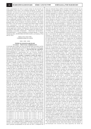 46 DIÁRIOOFICIALDOESTADO SÉRIE3 ANOVII Nº095 FORTALEZA,27DEMAIODE2015
como a permanência do aluno no quinto tempo de aula deverão ser
resguardados, bem como o seu transporte garantido. II- Não serão
repassados recursos previstos neste Termo de Responsabilidade ao
município que utilizar tais recursos em desacordo com as normas
estabelecidas para a execução do Programa Estadual de Apoio ao
Transporte Escolar ou apresentar a prestação de contas em desacordo
com a forma e prazo estabelecidos. III- O extrato do presente Termo
terá sua publicação resumida no Diário Oficial do Estado pela SEDUC,
como condição indispensável à sua eficácia, nos termos do art.61,
parágrafo único da Lei nº8.666/93. CLÁUSULA OITAVA – DO FORO
Fica eleito o Foro da Comarca de Fortaleza para dirimir litígios oriundos
deste instrumento. E por estar plenamente de acordo com as
responsabilidades aqui assumidas, assina o presente termo em quatro
vias de igual teor e forma. Fortaleza-CE, 10 de fevereiro de 2015.
MAURÍCIO HOLANDA MAIA -SECRETÁRIO DA EDUCAÇÃO,
ANTÔNIO CLÁUDIO PINHEIRO - PREFEITO MUNICIPAL.
TESTEMUNHAS: 1. Cristina Rodrigues Cavalcante Bacelar, 2. Simone
Almeida da Silva. SECRETARIA DA EDUCAÇÃO, em Fortaleza, 09 de
abril de 2015.
Aldízio Alves Vieira Filho
COORDENADOR DA ASJUR
*** *** ***
TERMO DE RESPONSABILIDADE
Nº15/2015 - PROCESSO Nº0880944/2015
O ESTADO DO CEARÁ, por meio da SECRETARIA DA EDUCAÇÃO,
neste ato representada pelo Excelentíssimo Sr. Secretário da Educação,
MAURICIO HOLANDA MAIA, e o MUNICÍPIO DE ARARIPE,
pessoa jurídica de direito público interno, inscrito no CNPJ sob o
nº07539984000122, representado por seu Prefeito DAMIÃO
RODRIGUES DE ALENCAR, resolvem celebrar o presente Termo de
Responsabilidade para atender o transporte escolar dos alunos do
Ensino Fundamental, Médio, Educação de Jovens e Adultos, Educação
Especial, Educação Indígena, Educação do Campo (escolas de
assentamentos), referente a dias letivos do exercício de 2015, em que
200 (duzentos) dias correspondem à obrigatoriedade do mínimo de dias
de efetivo trabalho escolar, expresso no artigo 24, da Lei nº9.394/96-
LDB, e 15 (quinze) dias, que correspondem ao período de prorrogação
de estudos (recuperação final), nos termos da Lei Estadual nº14.025, de
17 de dezembro de 2007 (DOE de 19/12/2007), que institui o Programa
Estadual de Apoio ao Transporte Escolar, que tem o objetivo de oferecer
aos municípios assistência financeira em caráter suplementar para
garantia da oferta de transporte aos alunos da educação básica pública,
com prioridade para os residentes em área rural, do Decreto nº29.239,
de 17 de março de 2008 (DOE de 18/03/2008), que regulamenta a
mencionada Lei, segundo o qual o transporte de alunos da rede estadual
de ensino, do ponto de embarque à unidade escolar, e vice-versa, será
executado pelo Estado do Ceará, preferencialmente, de forma indireta,
através do município do domicílio do aluno, da Lei 15.674, de 31 de
julho de 2014, da Lei Complementar nº119, de 28 de dezembro de 2012
(DOE de 15/01/2013) com suas alterações, do Decreto nº31.406, de 29
de janeiro de 2014 (DOE 30/01/2014) com suas alterações e do Decreto
nº31.621, de 07 de novembro de 2014 (DOE de 11/11/2014). Para o
financiamento do transporte escolar no ano letivo de 2015, será
transferido do Programa Nacional do Transporte Escolar-PNATE, de
forma descentralizada e automática ao mencionado Município, Credor
de Nº3582, o valor de R$66.899,69 (sessenta e seis mil oitocentos e
noventa e nove reais e sessenta e nove centavos), a ser depositado em
conta-corrente específica. Em caráter suplementar, o Estado repassará
ainda, para a garantia e manutenção do transporte escolar dos alunos da
rede estadual de ensino no respectivo ano letivo o valor de R$543.515,31
(quinhentos e quarenta e três mil, quinhentos e quinze reais e trinta e um
centavos), que será depositado em 4 (quatro) parcelas entre os meses de
março a outubro, sempre até o dia 30 (trinta) de cada mês, na seguinte
conta específica, indicada pelo município signatário: conta-corrente
nº0680-6, Caixa Econômica Federal, op. 006, agência 0684. Dessa
forma, por força do presente Termo de Responsabilidade, serão, portanto,
transferidos ao município de Araripe o valor total de R$610.415,00
(seiscentos e dez mil e quatrocentos e quinze reais) sendo observada(s)
a(s) seguinte(s) classificação orçamentária e fonte(s) de recurso(s):
2 2 1 0 0 0 2 2 . 1 2 . 3 6 1 . 0 7 3 . 2 8 6 8 1 . 0 8 . 3 3 4 0 4 1 . 0 0 . 0 . 3 0
2 2 1 0 0 0 2 2 . 1 2 . 3 6 1 . 0 7 3 . 2 8 6 8 1 . 0 8 . 3 3 4 0 4 1 . 5 1 . 0 . 3 0
2 2 1 0 0 0 2 2 . 1 2 . 3 6 1 . 0 7 3 . 2 8 6 8 1 . 0 8 . 3 3 4 0 4 1 . 0 7 . 1 . 3 0
2 2 1 0 0 0 2 2 . 1 2 . 3 6 2 . 0 7 3 . 2 8 6 8 0 . 0 8 . 3 3 4 0 4 1 . 0 0 . 0 . 3 0
2 2 1 0 0 0 2 2 . 1 2 . 3 6 2 . 0 7 3 . 2 8 6 8 0 . 0 8 . 3 3 4 0 4 1 . 5 1 . 0 . 3 0
22100022.12.362.073.28680.08.334041.07.1.30 CLÁUSULA PRI-
MEIRA - DAS OBRIGAÇÕES E ATRIBUIÇÕES DO MUNICÍPIO I-
executar com efetividade, regularidade e de forma continuada, durante
todo o período correspondente ao ano letivo de 2015, o transporte dos
alunos da educação básica pública da Rede Estadual de Ensino do seu
município, com prioridade para os residentes em área rural, devendo a
permanência do aluno no quinto tempo de aula ser resguardada e o seu
transporte garantido; II- comunicar à Secretaria da Educação do Estado
do Ceará qualquer fato relevante quanto à execução dos serviços de
transporte escolar; III- aplicar os recursos financeiros recebidos por
força deste Termo somente em despesas de manutenção do transporte
escolar referente ao ano letivo de 2015, a ser executado de forma direta
ou terceirizada; IV- manter os recursos recebidos em conta bancária
específica aberta na Caixa Econômica Federal, devidamente indicada
neste Termo de Responsabilidade, e, enquanto não utilizados na
consecução do objeto de sua transferência, aplicar tais recursos no mercado
financeiro, que somente poderão ocorrer na caderneta de poupança ou
em fundos de aplicação lastreados em títulos públicos, na mesma
instituição bancária, nos termos do art.25, §3º da Lei Complementar
nº119/2012; V- apresentar a Prestação de Contas dos recursos recebidos
por este Termo de Responsabilidade no prazo de até 30 (trinta) dias
após o encerramento da vigência do instrumento, que deverá ser feita
mediante a apresentação dos seguintes documentos: termo de
encerramento da execução do objeto, extrato da movimentação bancária
da conta específica do instrumento e o comprovante de recolhimento
do saldo remanescente, se houver, tudo conforme o art.32 do Decreto
nº31.621/2014. VI- o saldo remanescente deverá ser devolvido à SEDUC,
a título de restituição, após o término da vigência ou rescisão do
instrumento celebrado no prazo máximo de 30 (trinta) dias, conforme
estabelecido no art.25 do Decreto nº31.621/2014, devendo ainda o
setor de contabilidade do município providenciar, mensalmente,
balancetes analíticos da receita e da despesa, os quais, acompanhado de
uma via da documentação correspondente, serão mantidos em arquivo
para eventual e imediata exibição à SEDUC e aos Órgãos de controle
interno e externo, a qualquer tempo; VII– realizar previamente para a
contratação de serviços de transporte escolar, procedimento licitatório
em que o licitante atenda as exigências constantes dos artigos 136 e
seguintes do Código de Trânsito Brasileiro; VIII- compor a prestação de
contas do município com cópia completa das licitações realizadas ou
justificativa para sua dispensa ou inexigibilidade, conforme estabelece o
inciso VII do art.10 do Decreto nº29.239/2008; IX- exigir das empresas
contratadas pelo município a emissão de notas fiscais que contemplem,
exatamente, a importância que será custeada com os recursos deste
Termo de Responsabilidade; X- exigir o cumprimento, por parte da
contratada, das normas fiscais, trabalhistas e previdenciárias; XI- exigir
a adequação do transporte de escolares de sua própria frota, terceirizada
ou de particulares, às regras dos artigos 136 e seguintes do Código de
Trânsito Brasileiro; XII- fiscalizar, vedar e coibir no município o
transporte de escolares em veículos inadequados, de sua própria frota ou
terceirizada ou de particulares, assumindo a fiscalização e o
acompanhamento diário dos serviços e determinando outras
providências que se fizerem necessárias no município, para o alcance do
melhor padrão de qualidade dos serviços ofertados aos seus usuários, sem
prejuízo da fiscalização do Estado do Ceará, em observância ao que
dispõe no art.30 da Lei Complementar no 119/2012: XIII- realizar a
movimentação dos recursos financeiros recebidos apenas para o
atendimento das seguintes finalidades: pagamento de despesas previstas
no Plano de Trabalho, ressarcimento de valores e aplicação no mercado
financeiro. As despesas deverão ser comprovadas mediante a
apresentação do extrato bancário da conta específica do instrumento e
comprovante de recolhimento dos saldos remanescentes, até 30 (trinta)
dias após o término da vigência do instrumento. XIV- os documentos
comprobatórios das despesas deverão ser devidamente identificados com
o nome do município e com o número do Termo de Responsabilidade
correspondente e deverão conter o atesto do responsável pela
comprovação da prestação dos serviços; XV– restituir à SEDUC o saldo
remanescente decorrente do presente Termo de Responsabilidade, no
prazo de 30 (trinta) dias após o término da vigência do instrumento ou
de sua rescisão, nos termos dos arts.25, §2º, II e art.39, I da Lei
Complementar nº119/2012 e o art.25, I, §1º do Decreto nº31.621/
2014. XVI- a prestação de contas, tratada no inciso V, deverá ser
apresentada à União e ao Estado do Ceará, de acordo com a origem dos
recursos recebidos pelo município. CLÁUSULA SEGUNDA – DAS
CONDIÇÕES PARA LIBERAÇÃO DOS RECURSOS As exigências de
regularidade cadastral e de adimplência previstas na Lei Complementar
nº119/2012 não se aplicam para as transferências decorrentes deste
Termo de Responsabilidade, tendo em vista atender às ações de Educação,
conforme consta no art.51 do mesmo diploma legal, art.61 do Decreto
nº31.406/2014 e art.55 da Lei nº15.674/2014. CLÁUSULA TERCEIRA
- DA VIGÊNCIA O presente Termo de Responsabilidade vigorará da
data de sua assinatura até 02 de fevereiro de 2016. CLÁUSULA QUARTA
– DA MOVIMENTAÇÃO DOS RECURSOS FINANCEIROS A
movimentação dos recursos da conta específica do Termo de
 