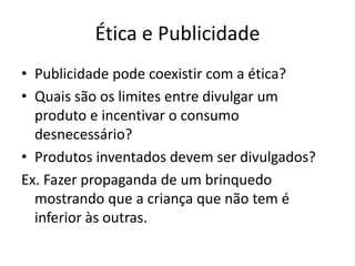 Ética e Publicidade
• Publicidade pode coexistir com a ética?
• Quais são os limites entre divulgar um
  produto e incentivar o consumo
  desnecessário?
• Produtos inventados devem ser divulgados?
Ex. Fazer propaganda de um brinquedo
  mostrando que a criança que não tem é
  inferior às outras.
 