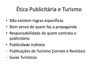 Ética Publicitária e Turismo
• Não existem regras específicas
• Bom senso de quem faz a propaganda
• Responsabilidade de quem contrata o
  publicitário
• Publicidade indireta
- Publicações de Turismo (Jornais e Revistas)
- Guias Turísticos
 
