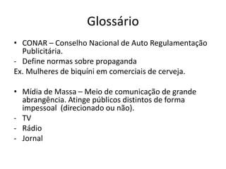 Glossário
• CONAR – Conselho Nacional de Auto Regulamentação
  Publicitária.
- Define normas sobre propaganda
Ex. Mulheres de biquíni em comerciais de cerveja.

• Mídia de Massa – Meio de comunicação de grande
  abrangência. Atinge públicos distintos de forma
  impessoal (direcionado ou não).
- TV
- Rádio
- Jornal
 