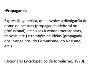 •Propaganda

Expressão genérica, que envolve a divulgação do
nome de pessoas (propaganda eleitoral ou
profissional), de coisas à venda (mercadorias,
imóveis, etc.) e também de idéias (propagada
dos Evangelhos, do Comunismo, do Nazismo,
etc.).


(Dicionário Enciclopédico de Jornalismo, 1970).
 