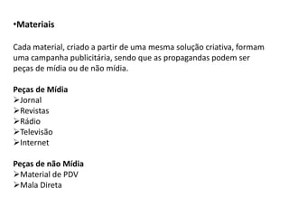 •Materiais

Cada material, criado a partir de uma mesma solução criativa, formam
uma campanha publicitária, sendo que as propagandas podem ser
peças de mídia ou de não mídia.

Peças de Mídia
Jornal
Revistas
Rádio
Televisão
Internet

Peças de não Mídia
Material de PDV
Mala Direta
 
