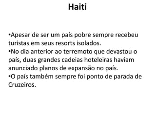 Haiti

•Apesar de ser um país pobre sempre recebeu
turistas em seus resorts isolados.
•No dia anterior ao terremoto que devastou o
país, duas grandes cadeias hoteleiras haviam
anunciado planos de expansão no país.
•O país também sempre foi ponto de parada de
Cruzeiros.
 