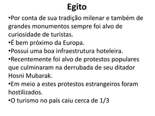 Egito
•Por conta de sua tradição milenar e também de
grandes monumentos sempre foi alvo de
curiosidade de turistas.
•É bem próximo da Europa.
•Possui uma boa infraestrutura hoteleira.
•Recentemente foi alvo de protestos populares
que culminaram na derrubada de seu ditador
Hosni Mubarak.
•Em meio a estes protestos estrangeiros foram
hostilizados.
•O turismo no país caiu cerca de 1/3
 