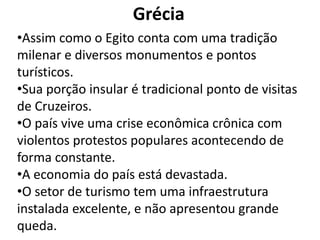 Grécia
•Assim como o Egito conta com uma tradição
milenar e diversos monumentos e pontos
turísticos.
•Sua porção insular é tradicional ponto de visitas
de Cruzeiros.
•O país vive uma crise econômica crônica com
violentos protestos populares acontecendo de
forma constante.
•A economia do país está devastada.
•O setor de turismo tem uma infraestrutura
instalada excelente, e não apresentou grande
queda.
 