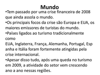 Mundo
•Tem passado por uma crise financeira de 2008
que ainda assola o mundo.
•Os principais focos da crise são Europa e EUA, os
maiores emissores de turistas do mundo.
•Países ligados ao turismo tradicionalmente
como
EUA, Inglaterra, França, Alemanha, Portugal, Esp
anha e Itália foram fortemente atingidas pela
crise internacional.
•Apesar disso tudo, após uma queda no turismo
em 2009, a atividade do setor vem crescendo
ano a ano nessas regiões.
 
