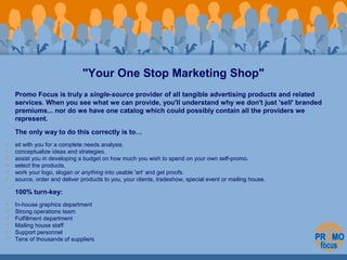 "Your One Stop Marketing Shop" 
Promo Focus is truly a single-source provider of all tangible advertising products and rel...