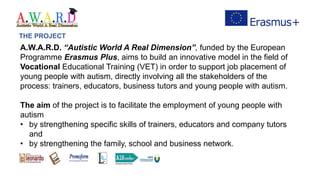 A.W.A.R.D. “Autistic World A Real Dimension”, funded by the European
Programme Erasmus Plus, aims to build an innovative model in the field of
Vocational Educational Training (VET) in order to support job placement of
young people with autism, directly involving all the stakeholders of the
process: trainers, educators, business tutors and young people with autism.
The aim of the project is to facilitate the employment of young people with
autism
• by strengthening specific skills of trainers, educators and company tutors
and
• by strengthening the family, school and business network.
THE PROJECT
 