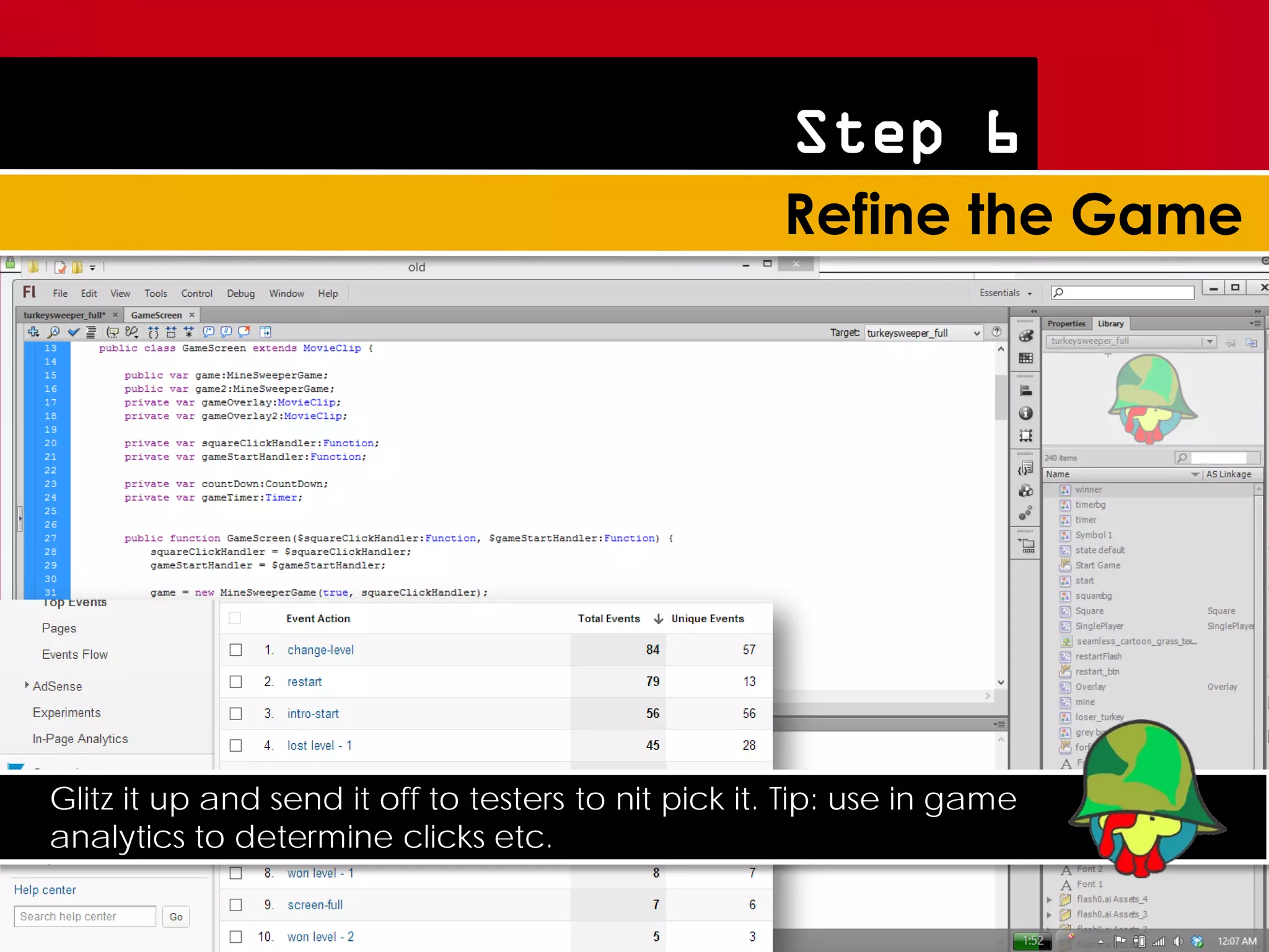 Step 6




Glitz it up and send it off to testers to nit pick it. Tip: use in game
analytics to determine clicks etc.
 