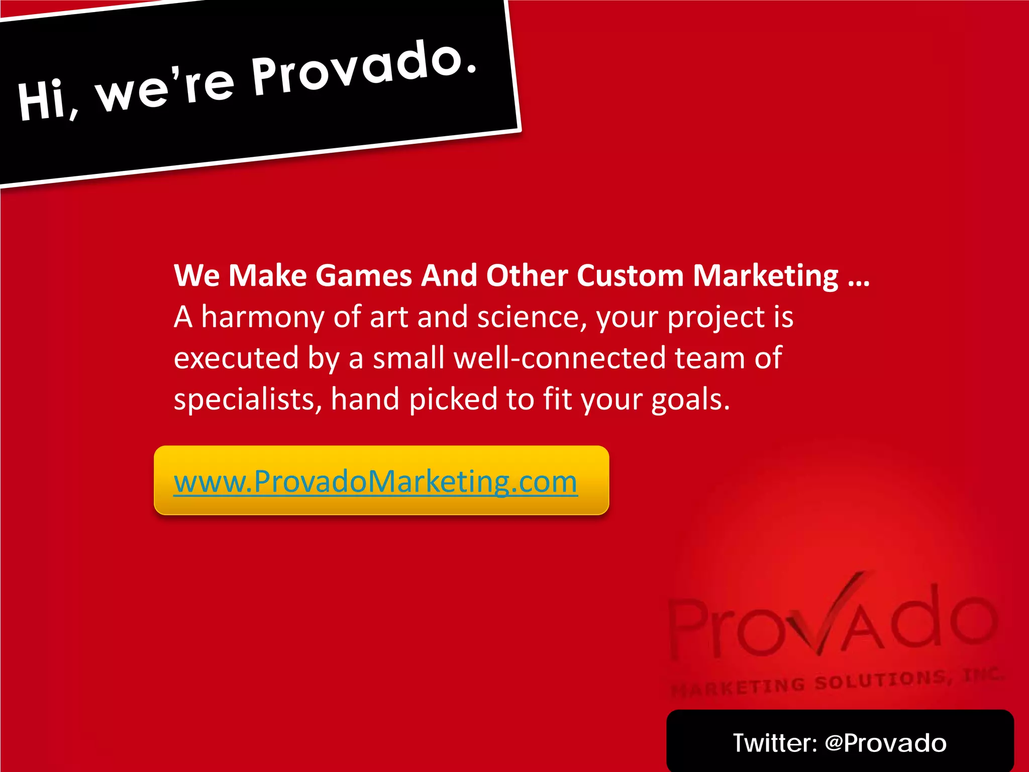 We Make Games And Other Custom Marketing …
A harmony of art and science, your project is
executed by a small well-connected team of
specialists, hand picked to fit your goals.

www.ProvadoMarketing.com




                                    Twitter: @Provado
 