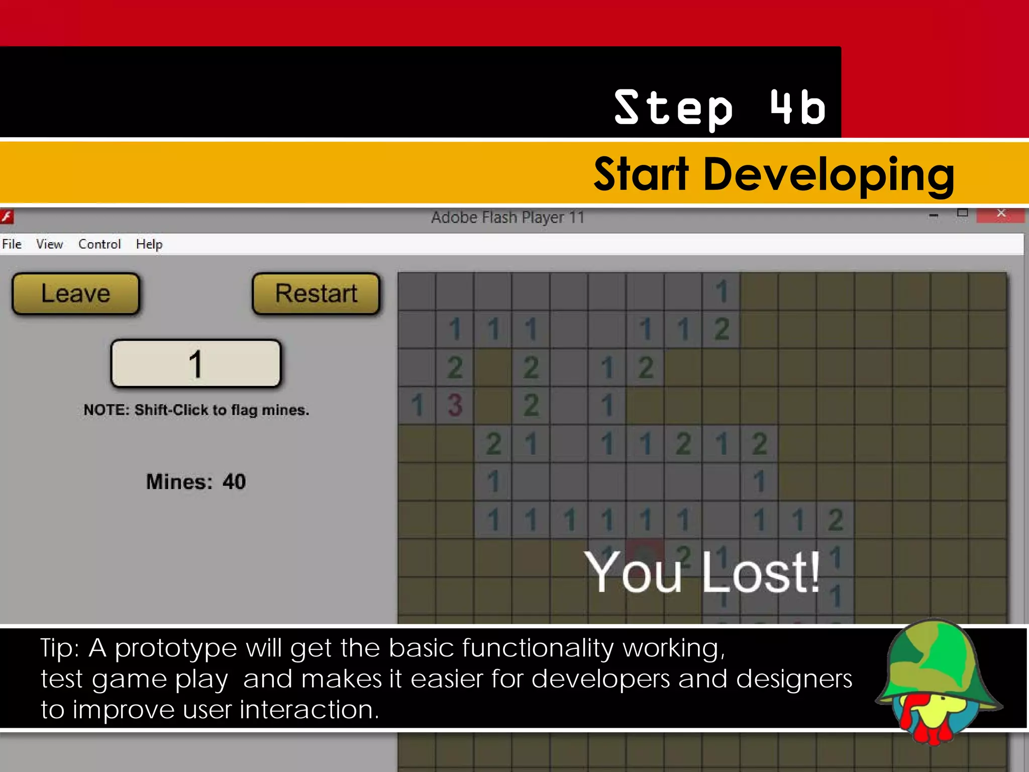 Step 4b




Tip: A prototype will get the basic functionality working,
test game play and makes it easier for developers and designers
to improve user interaction.
 