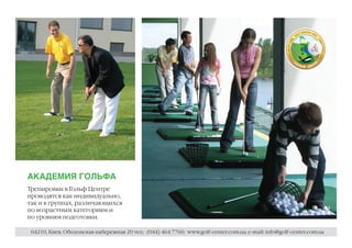 АКАДЕМИЯ ГОЛЬФА
Тренировки в Гольф Центре
проводятся как индивидуально,
так и в группах, различающихся
по возрастным категориям и
по уровням подготовки.

 04210, Киев, Оболонская набережная 20 тел.: (044) 464 7760; www.golf-center.com.ua; e-mail: info@golf-center.com.ua
 