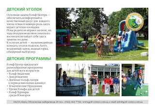 ДЕТСКИЙ УГОЛОК
Основная задача Гольф Центра —
обеспечить комфортный и
качественный досуг для каждого
члена семьи и важную роль здесь
играет детская площадка.
Пока родители играют на поле, их
чада под руководством опытного
воспитателя найдут себе здесь
занятие по душе.
К услугам детей — мультимедийная
комната, уголок поделок, батут,
воздушный замок, водная горка,
обширный выбор игр.

ДЕТСКИЕ ПРОГРАММЫ
Гольф Центр предлагает
разнообразные программы
для детей всех возрастов:
• Гольф Академия
• Дни рождения
• Дневные гольф-лагеря
 в период школьных каникул
• Тематические Праздники
• Уроки Гольфа для детей
• Гольф Турниры
  среди Юниоров

    04210, Киев, Оболонская набережная 20 тел.: (044) 464 7760; www.golf-center.com.ua; e-mail: info@golf-center.com.ua
 