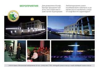 МЕРОПРИЯТИЯ                    Дни рождения в Гольф             Любой праздник станет
                                              Центре празднуют как             незабываемым событием, если
                                              дети, так и взрослые и           провести его необычно, а игра
                                              даже целые корпорации.           в гольф Вам это гарантирует!




04210, Киев, Оболонская набережная 20 тел.: (044) 464 7760; www.golf-center.com.ua; e-mail: info@golf-center.com.ua
 