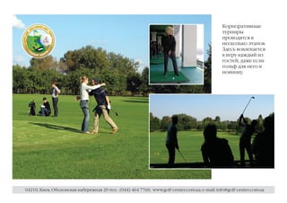 Корпоративные
                                                                                              турниры
                                                                                              проводятся в
                                                                                              несколько этапов.
                                                                                              Здесь вовлекается
                                                                                              в игру каждый из
                                                                                              гостей, даже если
                                                                                              гольф для него в
                                                                                              новинку.




04210, Киев, Оболонская набережная 20 тел.: (044) 464 7760; www.golf-center.com.ua; e-mail: info@golf-center.com.ua
 