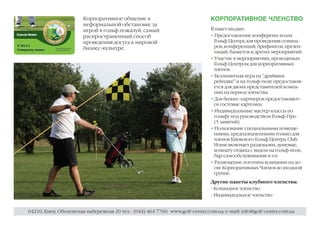 Корпоративное общение в                                КОРПОРАТИВНОЕ ЧЛЕНСТВО
                       неформальной обстановке за
                       игрой в гольф пожалуй, самый                           В пакет входит:
                       распространенный способ                                • Предоставление конференц-холла
                       проведения досуга в мировой                              Гольф Центра для проведения семина-
                       бизнес-культуре.                                         ров, конференций, брифингов, презен-
                                                                                таций, банкетов и других мероприятий.
                                                                              • Участие в мероприятиях, проводимых
                                                                                Гольф Центром для корпоративных
                                                                                членов.
                                                                              • Безлимитная игра на “драйвинг
                                                                                рейндже” и на гольф-поле предоставля-
                                                                                ется для двоих представителей компа-
                                                                                нии на период членства.
                                                                              • Для бизнес-партнеров предоставляют-
                                                                                ся гостевые карточки.
                                                                              • Индивидуальные мастер-классы по
                                                                                гольфу под руководством Гольф-Про
                                                                                (5 занятий).
                                                                              • Пользование специальными помеще-
                                                                                ниями, предназначенными только для
                                                                                членов Киевского Гольф Центра. Club
                                                                                House включает раздевалки, душевые,
                                                                                комнату отдыха с видом на гольф-поле,
                                                                                бар-самообслуживания и т.п.
                                                                              • Размещение логотипа компании на до-
                                                                                ске Корпоративных Членов во входной
                                                                                группе.
                                                                              Другие пакеты клубного членства:
                                                                              - Командное членство
                                                                              - Индивидуальное членство


04210, Киев, Оболонская набережная 20 тел.: (044) 464 7760; www.golf-center.com.ua; e-mail: info@golf-center.com.ua
 