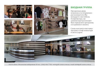 ВХОДНАЯ ГРУППА
                                                                                      Прозрачная дверь
                                                                                      комплекса гостеприимно
                                                                                      распахивается и Вы
                                                                                      попадаете в вестибюль
                                                                                      Гольф Центра, где
                                                                                      администратор поможет
                                                                                      Вам определить программу
                                                                                      сегодняшнего визита.

                                                                                      Слева находится выставка-
                                                                                      продажа гольф-инвентаря
                                                                                      и аксессуаров.




04210, Киев, Оболонская набережная 20 тел.: (044) 464 7760; www.golf-center.com.ua; e-mail: info@golf-center.com.ua
 