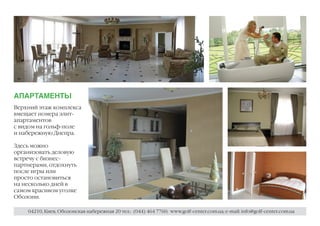 АПАРТАМЕНТЫ
Верхний этаж комплекса
вмещает номера элит-
апартаментов
с видом на гольф-поле
и набережную Днепра.

Здесь можно
организовать деловую
встречу с бизнес-
партнерами, отдохнуть
после игры или
просто остановиться
на несколько дней в
самом красивом уголке
Оболони.

    04210, Киев, Оболонская набережная 20 тел.: (044) 464 7760; www.golf-center.com.ua; e-mail: info@golf-center.com.ua
 