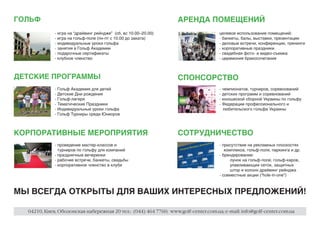 ГОЛЬФ                                                             АРЕНДА ПОМЕЩЕНИЙ
             - игра на “драйвинг рейндже” (сб, вc 10.00–20.00)                      целевое использование помещений:
             - игра на гольф-поле (пн-пт с 10.00 до заката)                         - банкеты, балы, выставки, презентации
             - индивидуальные уроки гольфа                                          - деловые встречи, конференции, тренинги
             - занятия в Гольф Академии                                             - корпоративные праздники
             - подарочные сертификаты                                               - свадебная фото- и видео-съемка
             - клубное членство                                                     - церемония бракосочетания



ДЕТСКИЕ ПРОГРАММЫ                                                 СПОНСОРСТВО
             - Гольф Академия для детей                                             - чемпионатов, турниров, соревнований
             - Детские Дни рождения                                                 - детских программ и соревнований
             - Гольф-лагеря                                                         - юношеской сборной Украины по гольфу
             - Тематические Праздники                                               - Федерации профессионального и
             - Индивидуальные уроки гольфа                                            любительского гольфа Украины
             - Гольф Турниры среди Юниоров



КОРПОРАТИВНЫЕ МЕРОПРИЯТИЯ                                         СОТРУДНИЧЕСТВО
             - проведение мастер-классов и                                          - присутствие на рекламных плоскостях
               турниров по гольфу для компаний                                         комплекса, гольф-поля, паркинга и др.
             - праздничные вечеринки                                                - брендирование:
             - рабочие встречи, банкеты, свадьбы                                          лунок на гольф-поле, гольф-каров,
             - корпоративное членство в клубе                                             улавливающих сеток, защитных
                                                                                          штор и колонн драйвинг рейнджа
                                                                                    - совместные акции (“hole-in-one”)



МЫ ВСЕГДА ОТКРЫТЫ ДЛЯ ВАШИХ ИНТЕРЕСНЫХ ПРЕДЛОЖЕНИЙ!

  04210, Киев, Оболонская набережная 20 тел.: (044) 464 7760; www.golf-center.com.ua; e-mail: info@golf-center.com.ua
 