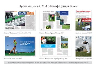 Публикации в СМИ о Гольф Центре Киев
                                                                                                       Гипс гольфу не помеха
                                                                                    “БИЗНЕС            “Газета...” училась “игре для богатых”
                                                                                   УКРАИНЫ”            вместе с Николаем Томенко ..
                                                                                                       Некоторые журналисты успевали
                                                                                                       еще и выведать у Томенко
                                                                                                       последние политические сплетни.




Издание “Власть денег”, Сентябрь 2006, №99)       Издание “Бизнес Украины”, Январь 2007               Газета по-киевски, 06’ 2007




                                                         “ГЕНЕРАЛЬНЫЙ
                                                           ДИРЕКТОР”




Издание “10 дней”, июнь 2007                      Издание “Генеральный директор”, Январь 2007         “Мотор News”, декабрь 2007

      04210, Киев, Оболонская набережная 20 тел.: (044) 464 7760; www.golf-center.com.ua; e-mail: info@golf-center.com.ua
 