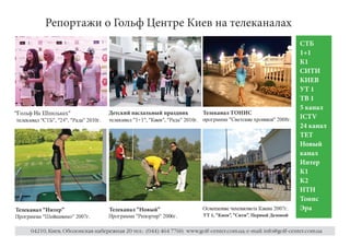 Репортажи о Гольф Центре Киев на телеканалах
                                                                                                                                                                                                                                                                                                                                                                                                                                                                                                                                                                                                                                                                                СТБ
                                                                                                                                                                                                                                                                                                                                                                                                                                                                                                                                                                                                                                                                                1+1
                                                                                                                                                                                                                                                                                                                                                                                                                                                                                                                                                                                                                                                                                К1
                                                                                                                                                                                                                                                                                                                                                                                                                                                                                                                                                                                                                                                                                СИТИ
                                                                                                                                                                                                                                                                                                                                                                                                                                                                                                                                                                                                                                                                                КИЕВ
                                                                                                                                                                                                                                                                                                                                                                                                                                                                                                                                                                                                                                                                                УТ 1
                                                                                                                                                                                                                                                                                                                                                                                                                                                                                                                                                                                                                                                                                ТВ 1
                                                                                                                                                                                                                                                                                                                                                                                                                                                                                                                                                                                                                                                                                5 канал
                                                                                                                                                                                                                                            Детский пасхальный праздник                                                                                                                                                                                 Телеканал ТОНИС
p




            q




                                                        u




                                                                        v




                                                                                                x




                                                                                                                                                                        p
            r




                                s




                                            t




                                                                        w




                                                                                                y




                                                                                                                €




                                                                                                                            s




                                                                                                                                    t




                                                                                                                                            
                                                                                                                                            w




                                                                                                                                                                ‚




                                                                                                                                                                                                                                                                                                                                                                                                                                                                                                                                                                                                                                                                                ICTV




                                                                                                                                                                                                                                                                                                                                                                                                                                                        `




                                                                                                                                                                                                                                                                                                                                                                                                                                                                „




                                                                                                                                                                                                                                                                                                                                                                                                                                                                        a




                                                                                                                                                                                                                                                                                                                                                                                                                                                                                h




                                                                                                                                                                                                                                                                                                                                                                                                                                                                                        „




                                                                                                                                                                                                                                                                                                                                                                                                                                                                                            b




                                                                                                                                                                                                                                                                                                                                                                                                                                                                                                    Y




                                                                                                                                                                                                                                                                                                                                                                                                                                                                                                            Y




                                                                                                                                                                                                                                                                                                                                                                                                                                                                                                                    b




                                                                                                                                                                                                                                                                                                                                                                                                                                                                                                                            …




                                                                                                                                                                                                                                                                                                                                                                                                                                                                                                                                    ‘




                                                                                                                                                                                                                                                                                                                                                                                                                                                                                                                                            S




                                                                                                                                                                                                                                                                                                                                                                                                                                                                                                                                                    T




                                                                                                                                                                                                                                                                                                                                                                                                                                                                                                                                                            c




                                                                                                                                                                                                                                                                                                                                                                                                                                                                                                                                                                R




                                                                                                                                                                                                                                                                                                                                                                                                                                                                                                                                                                    




                                                                                                                                                                                                                                                                                                                                                                                                                                                                                                                                                                        W




                                                                                                                                                                                                                                                                                                                                                                                                                                                                                                                                                                            T




                                                                                                                                                                                                                                                                                                                                                                                                                                                                                                                                                                                    ’




                                                                                                                                                                                                                                                                                                                                                                                                                                                                                                                                                                                            „




                                                                                                                                                                                                                                                                                                                                                                                                                                                                                                                                                                                                a




                                                                                                                                                                                                                                                                                                                                                                                                                                                                                                                                                                                                        V




                                                                                                                                                                                                                                                                                                                                                                                                                                                                                                                                                                                                                W




                                                                                                                                                                                                                                                                                                                                                                                                                                                                                                                                                                                                                        




                                                                                                                                                                                                                                                                                                                                                                                                                                                                                                                                                                                                                                W




                                                                                                                                                                                                                                                                                                                                                                                                                                                                                                                                                                                                                                    …




                                                                                                                                                                                                                                                                                                                                                                                                                                                                                                                                                                                                                                                e




                                                                                                                                                                                                                                                                                                                                                                                                                                                                                                                                                                                                                                                        f




                                                                                                                                                                                                                                                                                                                                                                                                                                                                                                                                                                                                                                                                f




                                                                                                                                                                                                                                                                                                                                                                                                                                                                                                                                                                                                                                                                        “




                                                                                                                                                                                                                                                                                                                                                                                                                                                                                                                                                                                                                                                                            h
                                                                                                                                                                                                                                            c




                                                                                                                                                                                                                                                    T




                                                                                                                                                                                                                                                            ”




                                                                                                                                                                                                                                                                    T




                                                                                                                                                                                                                                                                            




                                                                                                                                                                                                                                                                                    b




                                                                                                                                                                                                                                                                                            V




                                                                                                                                                                                                                                                                                                b




                                                                                                                                                                                                                                                                                                    ”




                                                                                                                                                                                                                                                                                                                …




                                                                                                                                                                                                                                                                                                                    •




                                                                                                                                                                                                                                                                                                                            –




                                                                                                                                                                                                                                                                                                                                •




                                                                                                                                                                                                                                                                                                                                    …




                                                                                                                                                                                                                                                                                                                                                …




                                                                                                                                                                                                                                                                                                                                                        d




                                                                                                                                                                                                                                                                                                                                                                W




                                                                                                                                                                                                                                                                                                                                                                        T




                                                                                                                                                                                                                                                                                                                                                                                S




                                                                                                                                                                                                                                                                                                                                                                                    …




                                                                                                                                                                                                                                                                                                                                                                                                …




                                                                                                                                                                                                                                                                                                                                                                                                        †




                                                                                                                                                                                                                                                                                                                                                                                                                b




                                                                                                                                                                                                                                                                                                                                                                                                                        ˜




                                                                                                                                                                                                                                                                                                                                                                                                                            b




                                                                                                                                                                                                                                                                                                                                                                                                                                …




                                                                                                                                                                                                                                                                                                                                                                                                                                    e




                                                                                                                                                                                                                                                                                                                                                                                                                                        f




                                                                                                                                                                                                                                                                                                                                                                                                                                            •




                                                                                                                                                                                                                                                                                                                                                                                                                                                f




                                                                                                                                                                                                                                                                                                                                                                                                                                                    h
    c




                T




                        ”




                                    T




                                            




                                                    b




                                                            V




                                                                    b




                                                                            ”




                                                                                    …




                                                                                            ‘




                                                                                                    ™




                                                                                                            d




                                                                                                                    …




                                                                                                                                    …




                                                                                                                                            e




                                                                                                                                                    e




                                                                                                                                                            …




                                                                                                                                                                            …




                                                                                                                                                                                    †




                                                                                                                                                                                        b




                                                                                                                                                                                                ˜




                                                                                                                                                                                                    b




                                                                                                                                                                                                            …




                                                                                                                                                                                                                        e




                                                                                                                                                                                                                            f




                                                                                                                                                                                                                                •




                                                                                                                                                                                                                                    f




                                                                                                                                                                                                                                        h




                                                                                                                                                                                                                                                                                                                                                                                                                                                                                                                                                                                                                                                                            i
                                                                                                                                                                                                                                                                                                                                    —




                                                                                                                                                                                                                                                                                                                                                                                    —




                                                                                                                                                                                                                                                                                                                                                                                                                                                    i
                                                                                                                    —




                                                                                                                                                            —




                                                                                                                                                                                                                                        i




                                                                                                                                                                                                                                                                                                                                                                                                                                                                                                                                                                                                                                                                                24 канал
                                                                                                                                                                                                                                                                                                                                                                                                                                                                                                                                                                                                                                                                                ТЕТ
                                                                                                                                                                                                                                                                                                                                                                                                                                                                                                                                                                                                                                                                                Новый
                                                                                                                                                                                                                                                                                                                                                                                                                                                                                                                                                                                                                                                                                канал
                                                                                                                                                                                                                                                                                                                                                                                                                                                                                                                                                                                                                                                                                Интер
                                                                                                                                                                                                                                                                                                                                                                                                                                                                                                                                                                                                                                                                                К1
                                                                                                                                                                                                                                                                                                                                                                                                                                                                                                                                                                                                                                                                                К2
                                                                                                                                                                                                                                                                                                                                                                                                                                                                                                                                                                                                                                                                                НТН
                                                                                                                                                                                                                                                                                                                                                                                                                                                                                                                                                                                                                                                                                Тонис
                                                                                                                                                                                                                                                                                                                                                                                                                                                                                                                                                                                                                                                                                Эра
                                                                                                                                                                                                                                                                                                                                                                                                                                                            Q




                                                                                                                                                                                                                                                                                                                                                                                                                                                                    R




                                                                                                                                                                                                                                                                                                                                                                                                                                                                            S




                                                                                                                                                                                                                                                                                                                                                                                                                                                                                    T




                                                                                                                                                                                                                                                                                                                                                                                                                                                                                            U




                                                                                                                                                                                                                                                                                                                                                                                                                                                                                                T




                                                                                                                                                                                                                                                                                                                                                                                                                                                                                                        V




                                                                                                                                                                                                                                                                                                                                                                                                                                                                                                                W




                                                                                                                                                                                                                                                                                                                                                                                                                                                                                                                        T




                                                                                                                                                                                                                                                                                                                                                                                                                                                                                                                                X




                                                                                                                                                                                                                                                                                                                                                                                                                                                                                                                                        T




                                                                                                                                                                                                                                                                                                                                                                                                                                                                                                                                                Y




                                                                                                                                                                                                                                                                                                                                                                                                                                                                                                                                                        `




                                                                                                                                                                                                                                                                                                                                                                                                                                                                                                                                                                W




                                                                                                                                                                                                                                                                                                                                                                                                                                                                                                                                                                    a




                                                                                                                                                                                                                                                                                                                                                                                                                                                                                                                                                                        V




                                                                                                                                                                                                                                                                                                                                                                                                                                                                                                                                                                            b




                                                                                                                                                                                                                                                                                                                                                                                                                                                                                                                                                                                c




                                                                                                                                                                                                                                                                                                                                                                                                                                                                                                                                                                                        b




                                                                                                                                                                                                                                                                                                                                                                                                                                                                                                                                                                                                    d




                                                                                                                                                                                                                                                                                                                                                                                                                                                                                                                                                                                                            W




                                                                                                                                                                                                                                                                                                                                                                                                                                                                                                                                                                                                                T




                                                                                                                                                                                                                                                                                                                                                                                                                                                                                                                                                                                                                    S




                                                                                                                                                                                                                                                                                                                                                                                                                                                                                                                                                                                                                            b




                                                                                                                                                                                                                                                                                                                                                                                                                                                                                                                                                                                                                                        e




                                                                                                                                                                                                                                                                                                                                                                                                                                                                                                                                                                                                                                            f




                                                                                                                                                                                                                                                                                                                                                                                                                                                                                                                                                                                                                                                    f




                                                                                                                                                                                                                                                                                                                                                                                                                                                                                                                                                                                                                                                            g




                                                                                                                                                                                                                                                                                                                                                                                                                                                                                                                                                                                                                                                                    h
Телеканал “Интер”                                                                                                                                                                                                                           Телеканал “Новый”




                                                                                                                                                                                                                                                                                                                                                                                                                                                                                                                                                                                                                                                                    i
                                                                                                                                                                                                                                                                                                                                                                                                                                                        УТ 1, “Киев”, “Сити”, Первый Деловой
                                                                                                                                                                                                                                                ƒ




                                                                                                                                                                                                                                                        „




                                                                                                                                                                                                                                                                a




                                                                                                                                                                                                                                                                        h




                                                                                                                                                                                                                                                                                „




                                                                                                                                                                                                                                                                                        b




                                                                                                                                                                                                                                                                                                Y




                                                                                                                                                                                                                                                                                                        Y




                                                                                                                                                                                                                                                                                                            b




                                                                                                                                                                                                                                                                                                                        …




                                                                                                                                                                                                                                                                                                                            †




                                                                                                                                                                                                                                                                                                                                T




                                                                                                                                                                                                                                                                                                                                        `




                                                                                                                                                                                                                                                                                                                                            a




                                                                                                                                                                                                                                                                                                                                                    „




                                                                                                                                                                                                                                                                                                                                                        c




                                                                                                                                                                                                                                                                                                                                                            T




                                                                                                                                                                                                                                                                                                                                                                    „




                                                                                                                                                                                                                                                                                                                                                                            …




                                                                                                                                                                                                                                                                                                                                                                                        e




                                                                                                                                                                                                                                                                                                                                                                                            f




                                                                                                                                                                                                                                                                                                                                                                                                    f




                                                                                                                                                                                                                                                                                                                                                                                                            ‡




                                                                                                                                                                                                                                                                                                                                                                                                                    h
        ƒ




                    „




                            a




                                        h




                                                „




                                                        b




                                                                Y




                                                                            Y




                                                                                b




                                                                                        …




                                                                                                        ˆ




                                                                                                            T




                                                                                                                        ‰




                                                                                                                                




                                                                                                                                        b




                                                                                                                                                V




                                                                                                                                                        T




                                                                                                                                                                    Y




                                                                                                                                                                            a




                                                                                                                                                                                …




                                                                                                                                                                                            e




                                                                                                                                                                                                f




                                                                                                                                                                                                        f




                                                                                                                                                                                                                g




                                                                                                                                                                                                                    h




                                                                                                                                                                                                                                                                                                                                                                                                                    i
                                                                                                                                                                                                                    i




                                                    04210, Киев, Оболонская набережная 20 тел.: (044) 464 7760; www.golf-center.com.ua; e-mail: info@golf-center.com.ua
 
