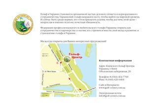Гольф в Украине становится органичной частью делового этикета и корпоративного
сотрудничества. Украинский гольф направлен на то, чтобы выйти на мировой уровень.
И сейчас быть среди первых, кто готов прилагать усилия, чтобы достичь этой цели –
непростая и именно поэтому почетная обязанность.

Федерация профессионального и любительского гольфа Украины открыта для
сотрудничества и партнерства со всеми, кто стремится внести свой вклад в развитие и
становление гольфа в Украине.


Мы всегда открыты для Ваших интересных предложений!




                                                 Контактная информация

                                                 Адрес Киевского Гольф Центра:
                                                 Украина, г. Киев
                                                 Оболонская набережная, 20

                                                 Телефон: 8 (044) 464 7760
                                                 Факс: 8 (044) 426 6464

                                                 Сайт в Интернете:
                                                 www.golf-center.com.ua

                                                 Электронная почта:
                                                 info@golf-center.com.ua
 
